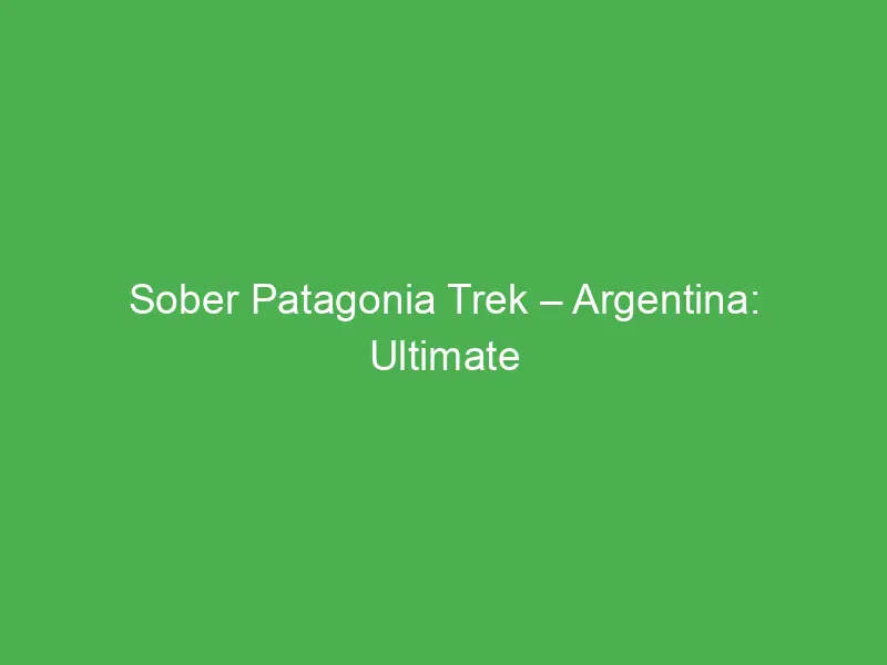 sober patagonia trek argentina ultimate guide to planning routes and eco friendly adventure 12512